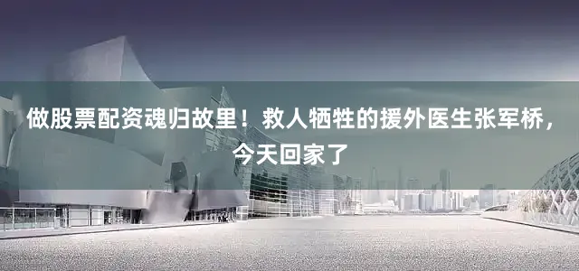 做股票配资魂归故里！救人牺牲的援外医生张军桥，今天回家了
