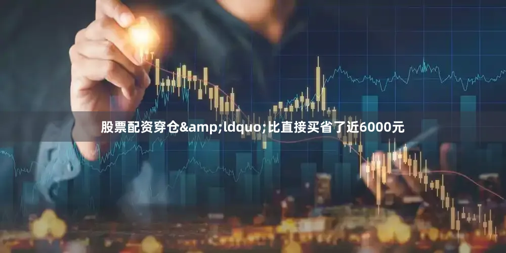 股票配资穿仓&ldquo;比直接买省了近6000元