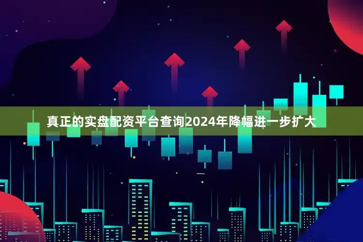 真正的实盘配资平台查询2024年降幅进一步扩大