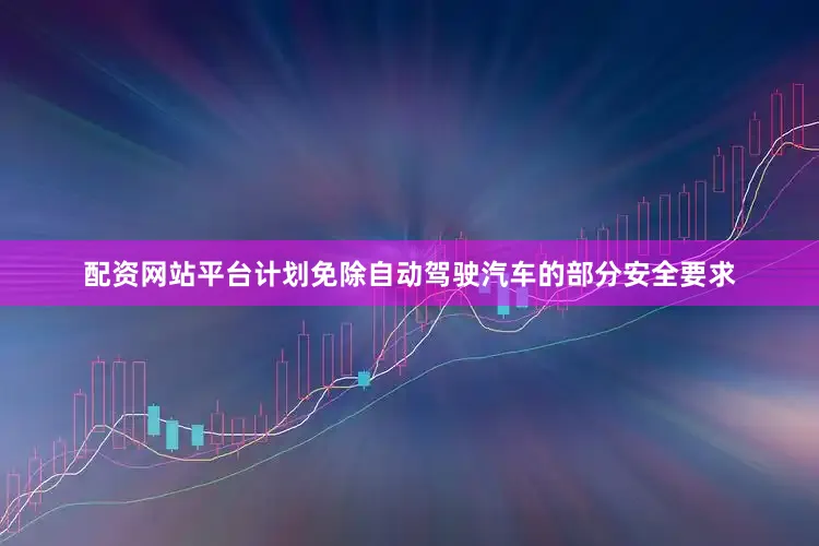 配资网站平台计划免除自动驾驶汽车的部分安全要求