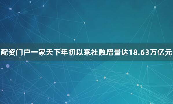 配资门户一家天下年初以来社融增量达18.63万亿元