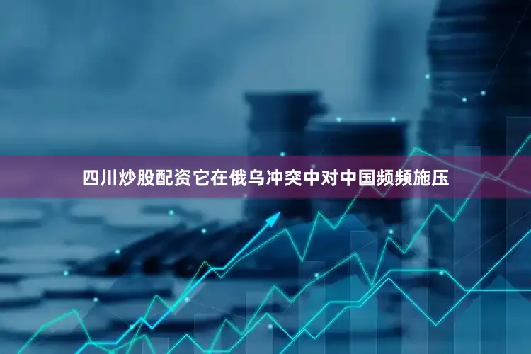 四川炒股配资它在俄乌冲突中对中国频频施压