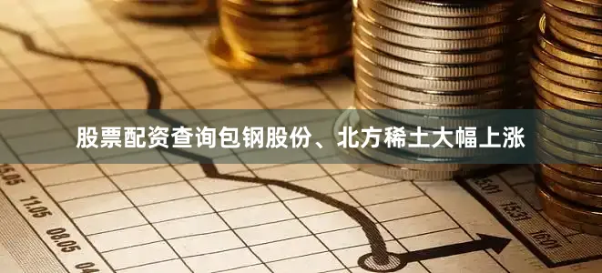 股票配资查询包钢股份、北方稀土大幅上涨