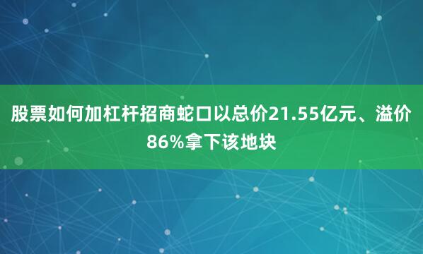 股票如何加杠杆招商蛇口以总价21.55亿元、溢价86%拿下该地块