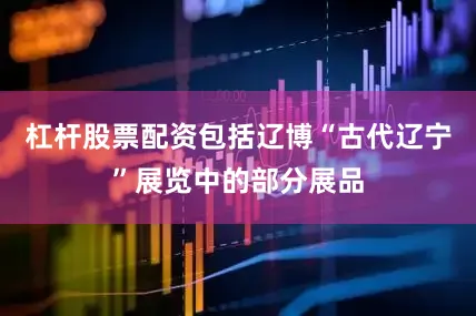 杠杆股票配资包括辽博“古代辽宁”展览中的部分展品