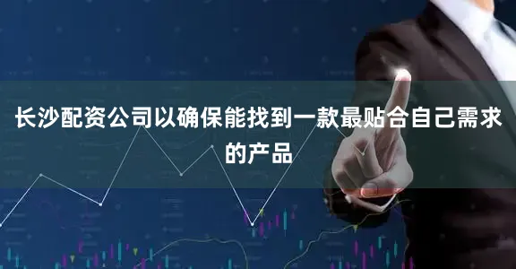 长沙配资公司以确保能找到一款最贴合自己需求的产品