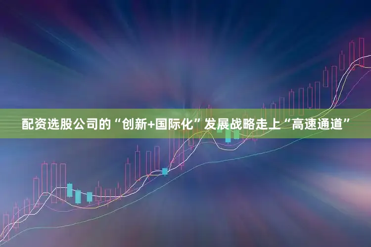 配资选股公司的“创新+国际化”发展战略走上“高速通道”