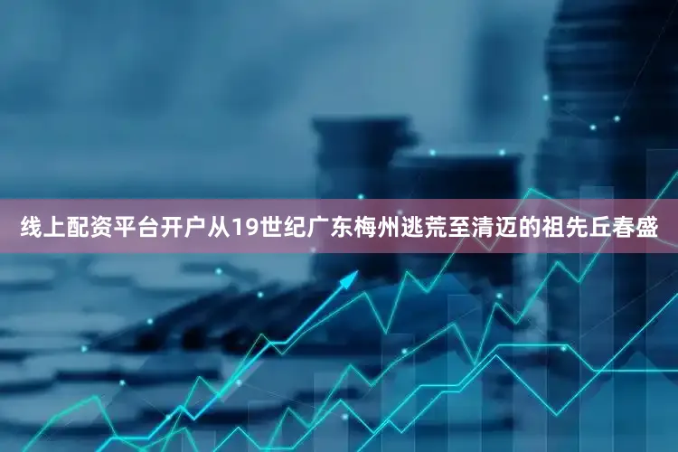 线上配资平台开户从19世纪广东梅州逃荒至清迈的祖先丘春盛