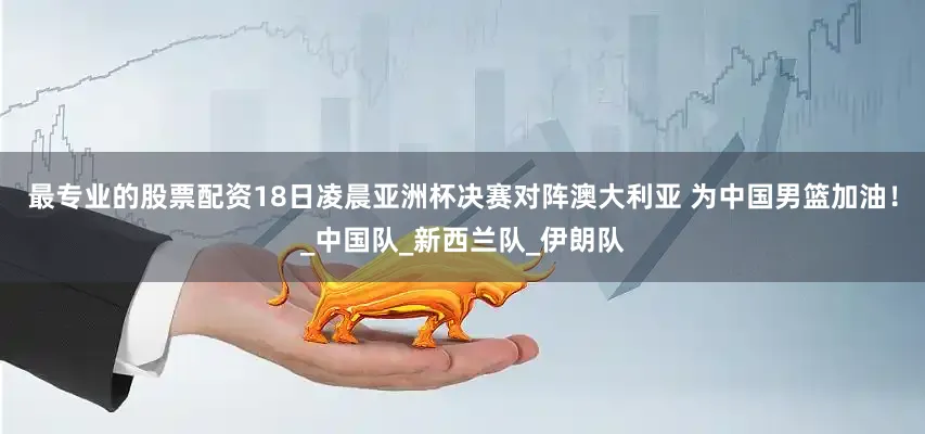 最专业的股票配资18日凌晨亚洲杯决赛对阵澳大利亚 为中国男篮加油！_中国队_新西兰队_伊朗队