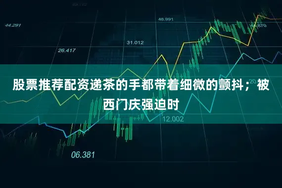 股票推荐配资递茶的手都带着细微的颤抖；被西门庆强迫时