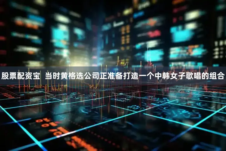 股票配资宝  当时黄格选公司正准备打造一个中韩女子歌唱的组合