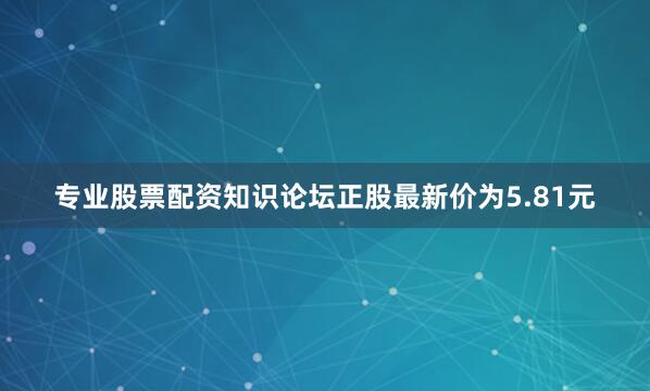 专业股票配资知识论坛正股最新价为5.81元
